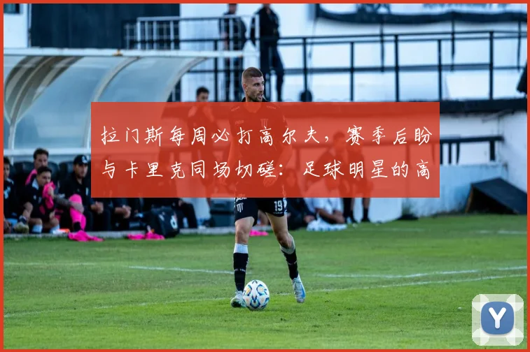 拉门斯每周必打高尔夫，赛季后盼与卡里克同场切磋：足球明星的高球生活揭秘