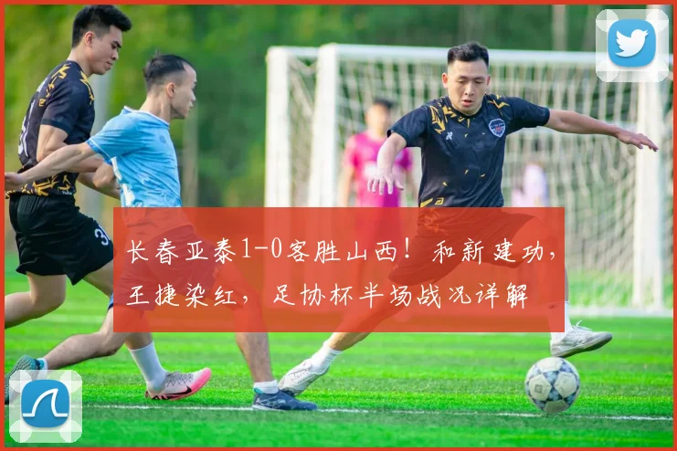 长春亚泰1-0客胜山西！和新建功，王捷染红，足协杯半场战况详解