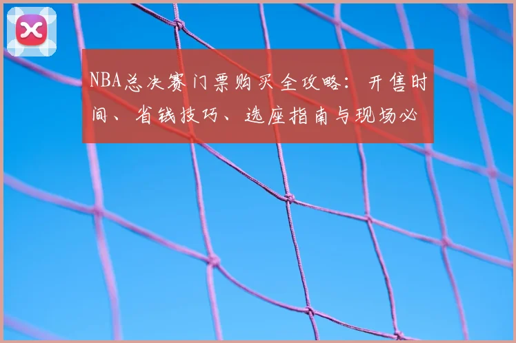 NBA总决赛门票购买全攻略:开售时间、省钱技巧、选座指南与现场必备清单