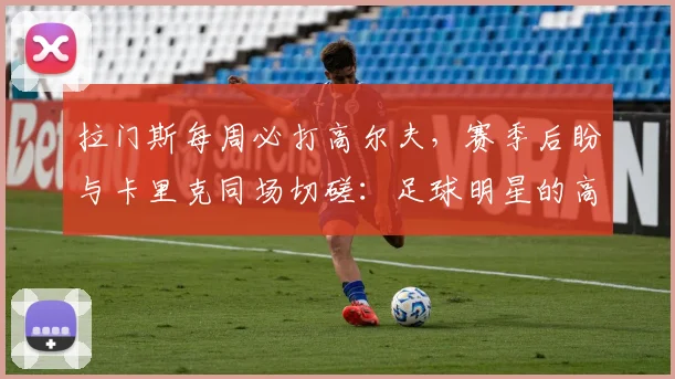 拉门斯每周必打高尔夫,赛季后盼与卡里克同场切磋:足球明星的高球生活揭秘