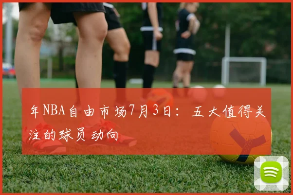 年NBA自由市场7月3日：五大值得关注的球员动向