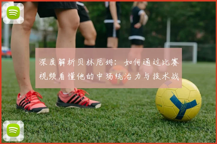 深度解析贝林厄姆：如何通过比赛视频看懂他的中场统治力与技术战术细节